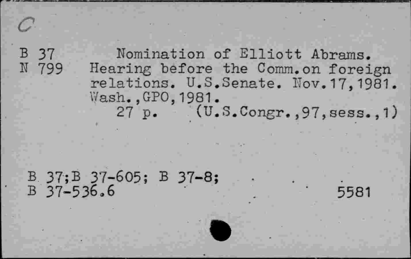 ﻿c
B 37
N 799
Nomination of Elliott Abrams.
Hearing before the Comm.on foreign relations. U.S.Senate. Nov.17,1981.
Wash.,GPO,1981.
27 p. (U.S.Congr.,97,sess.,1)
B 37; B 37-605; B 37-8;
B 37-536.6	.	•	5581